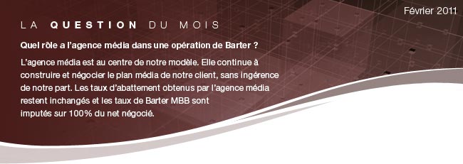 La question du mois: Quel rôle a l’agence média dans une opération de Barter ? L’agence média est au centre de notre modèle. Elle continue à construire et négocier le plan média de notre client, sans ingérence de notre part. Les taux d’abattement obtenus par l’agence média restent inchangés et les taux de Barter MBB sont imputés sur 100% du net négocié.